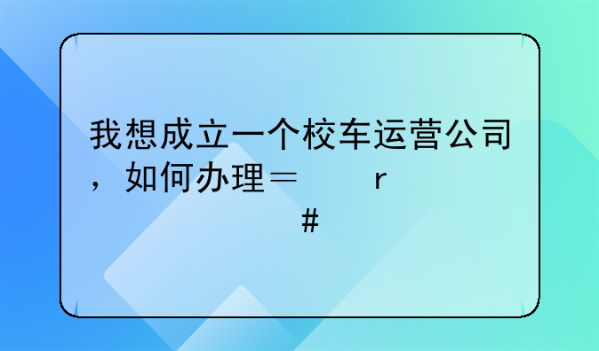 我想成立一個校車運營公司，如何辦理？需要什么手續(xù)