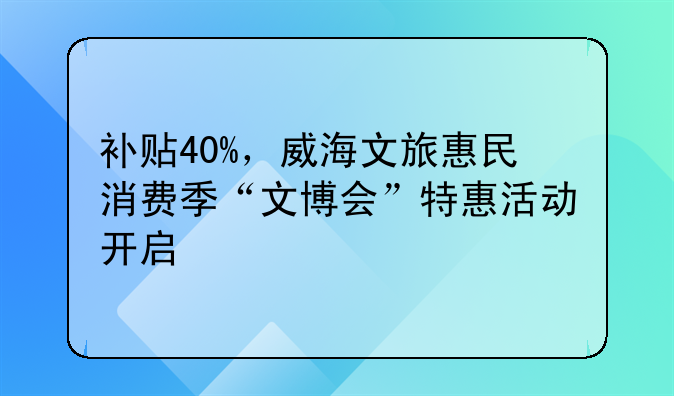 補(bǔ)貼40%，威海文旅惠民消費(fèi)季“文博會(huì)”特惠活動(dòng)開啟