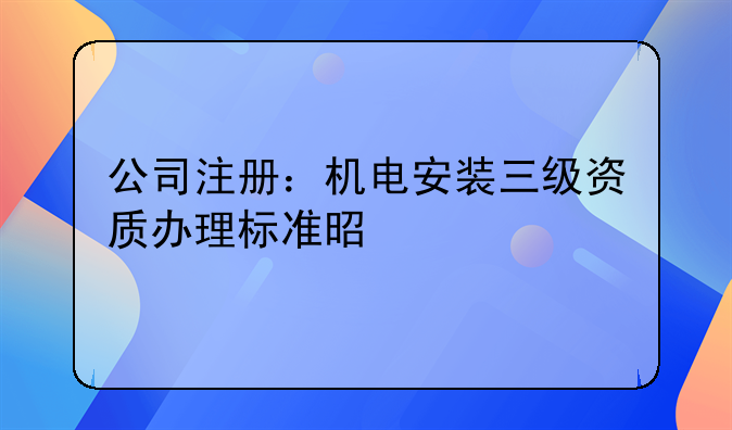 公司注冊(cè)：機(jī)電安裝三級(jí)資質(zhì)辦理標(biāo)準(zhǔn)是什么