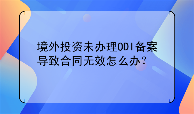 境外投資未辦理ODI備案導(dǎo)致合同無效怎么辦？