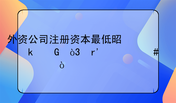 外資公司注冊(cè)資本最低是多少，有什么要求？