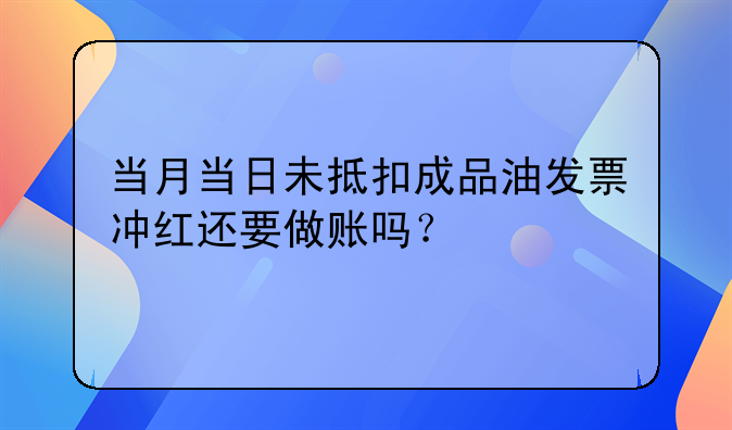 當(dāng)月當(dāng)日未抵扣成品油發(fā)票沖紅還要做賬嗎？