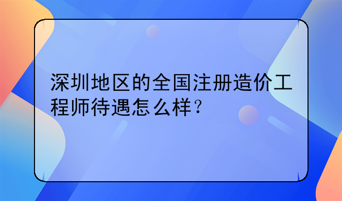 深圳地區(qū)的全國注冊造價工程師待遇怎么樣？