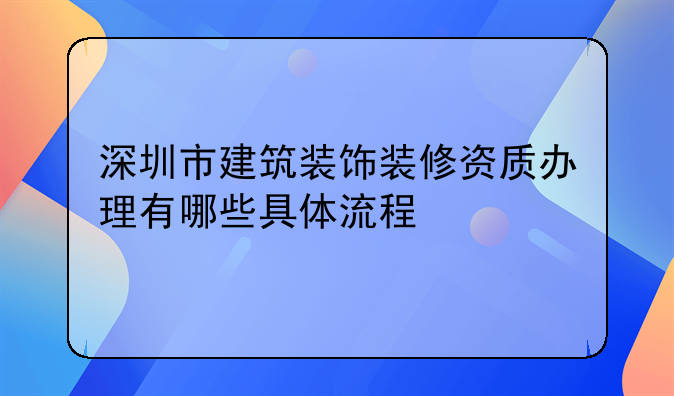 深圳市建筑裝飾裝修資質(zhì)辦理有哪些具體流程