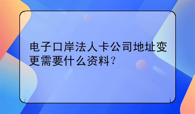 電子口岸法人卡公司地址變更需要什么資料？