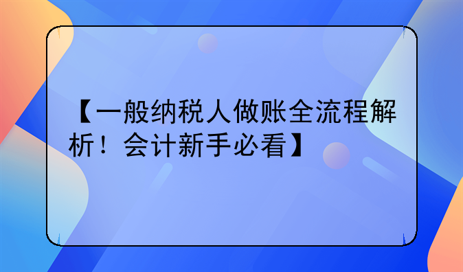 【一般納稅人做賬全流程解析！會(huì)計(jì)新手必看】