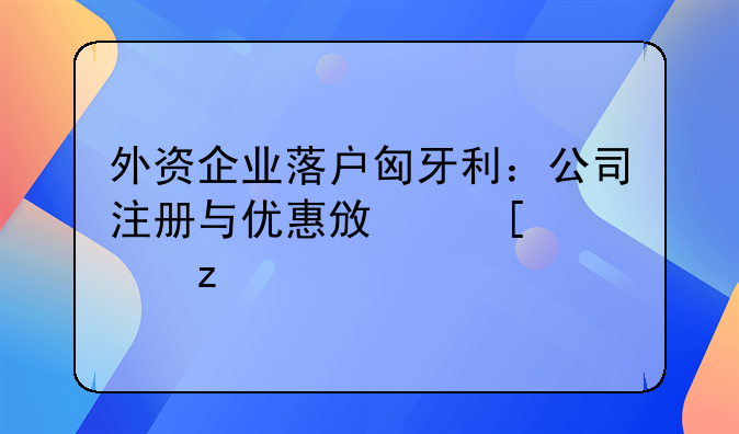 外資企業(yè)落戶匈牙利：公司注冊與優(yōu)惠政策解析