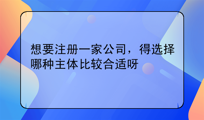 想要注冊一家公司，得選擇哪種主體比較合適呀