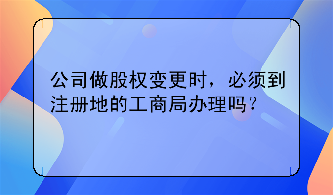 公司做股權變更時，必須到注冊地的工商局辦理嗎？