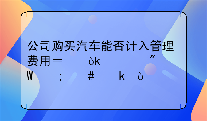 公司購買汽車能否計入管理費用？會計分錄怎么做？
