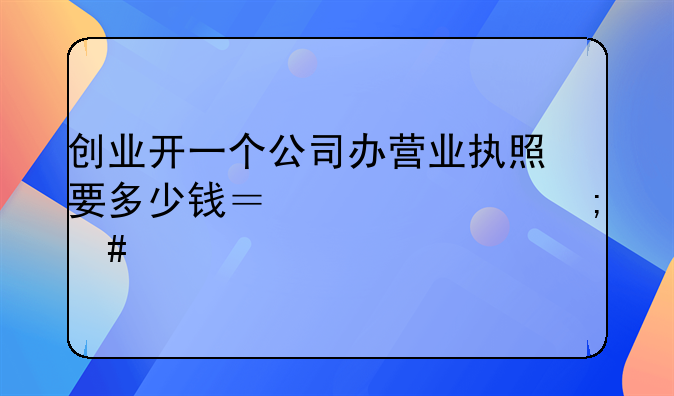 創(chuàng)業(yè)開一個(gè)公司辦營業(yè)執(zhí)照要多少錢？一年怎么交稅