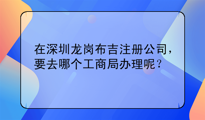 在深圳龍崗布吉注冊公司，要去哪個工商局辦理呢？