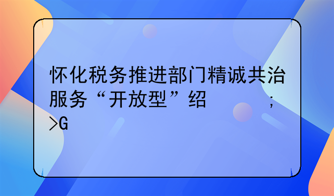 懷化稅務(wù)推進(jìn)部門精誠(chéng)共治服務(wù)“開放型”經(jīng)濟(jì)發(fā)展