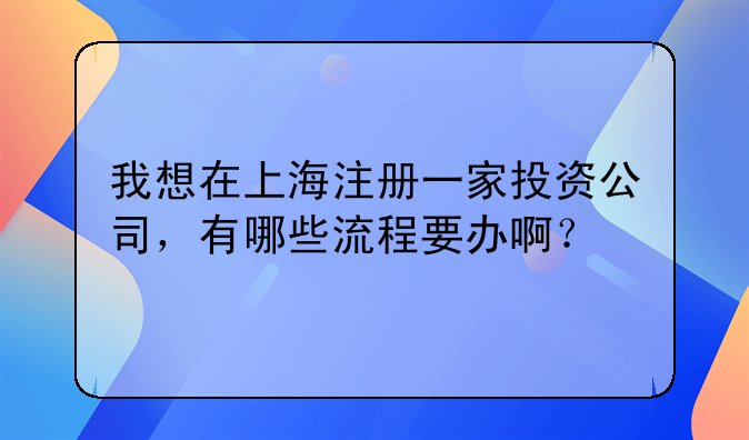 我想在上海注冊一家投資公司，有哪些流程要辦啊？