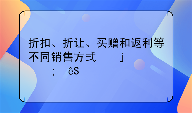 折扣、折讓、買贈(zèng)和返利等不同銷售方式的財(cái)稅應(yīng)對(duì)