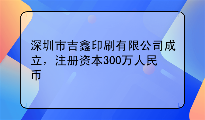 深圳市吉鑫印刷有限公司成立，注冊資本300萬人民幣