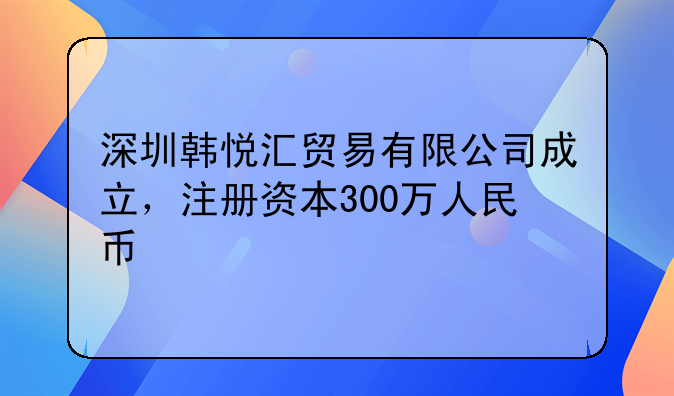 深圳韓悅匯貿(mào)易有限公司成立，注冊資本300萬人民幣