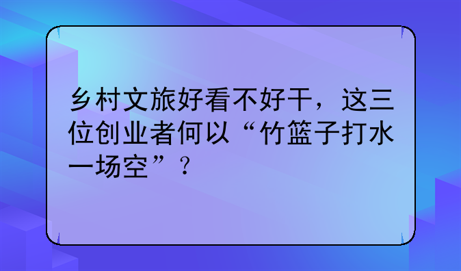 鄉(xiāng)村文旅好看不好干，這三位創(chuàng)業(yè)者何以“竹籃子打水一場空”？