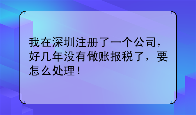 我在深圳注冊(cè)了一個(gè)公司，好幾年沒(méi)有做賬報(bào)稅了，要怎么處理！
