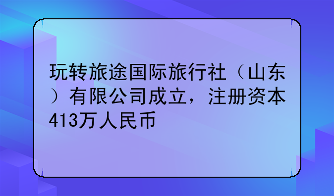 玩轉(zhuǎn)旅途國際旅行社（山東）有限公司成立，注冊資本413萬人民幣
