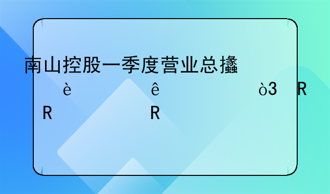 南山控股一季度營業(yè)總支出36.65億元，銷售費(fèi)用3991.77萬元