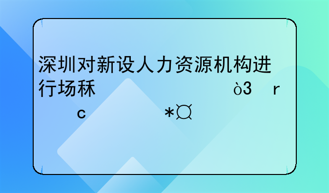 深圳對(duì)新設(shè)人力資源機(jī)構(gòu)進(jìn)行場(chǎng)租補(bǔ)貼，最高補(bǔ)助100萬元