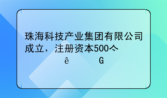 珠?？萍籍a(chǎn)業(yè)集團有限公司成立，注冊資本500億元人民幣
