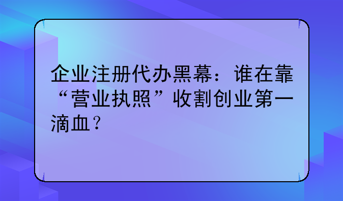 企業(yè)注冊代辦黑幕：誰在靠“營業(yè)執(zhí)照”收割創(chuàng)業(yè)第一滴血？