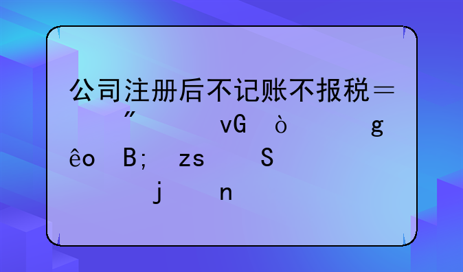 公司注冊后不記賬不報稅？別踩坑！這些后果比你想的更嚴(yán)重