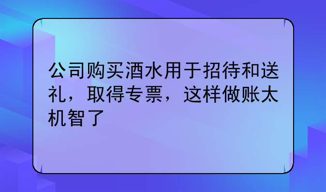 公司購買酒水用于招待和送禮，取得專票，這樣做賬太機智了