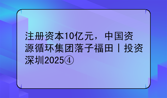 注冊資本10億元，中國資源循環(huán)集團(tuán)落子福田丨投資深圳2025④