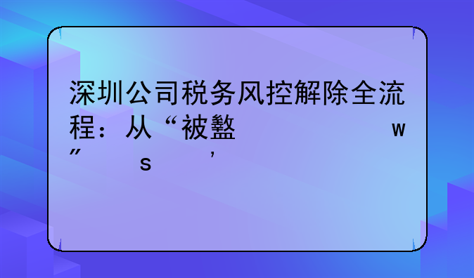 深圳公司稅務(wù)風(fēng)控解除全流程：從“被盯上”到“安全上岸”
