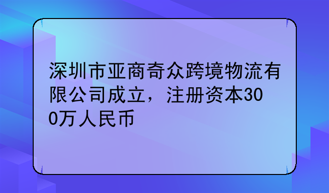 深圳市亞商奇眾跨境物流有限公司成立，注冊(cè)資本300萬人民幣