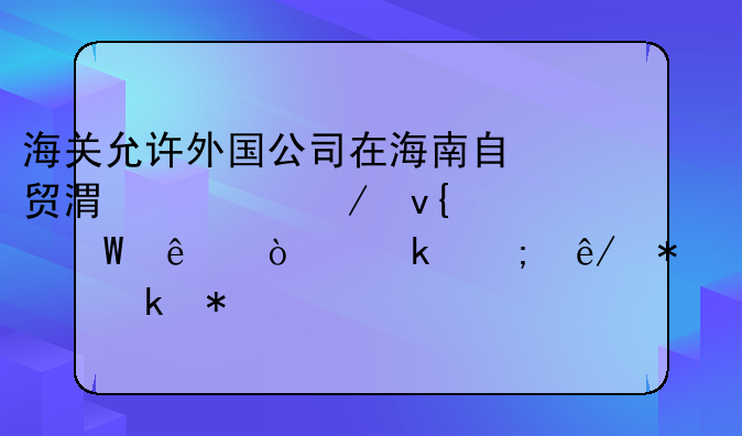 海關(guān)允許外國公司在海南自貿(mào)港設立非法人企業(yè)從事報關(guān)業(yè)務