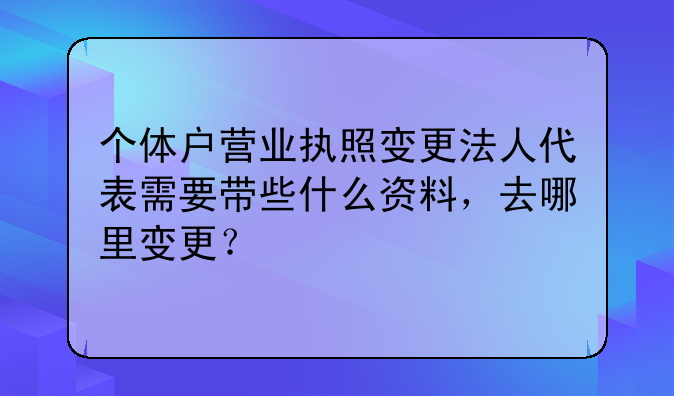個(gè)體戶營(yíng)業(yè)執(zhí)照變更法人代表需要帶些什么資料，去哪里變更？
