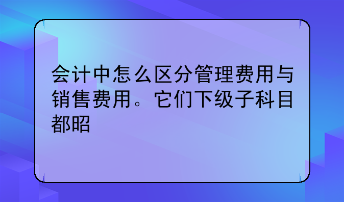 會計中怎么區(qū)分管理費用與銷售費用。它們下級子科目都是什么