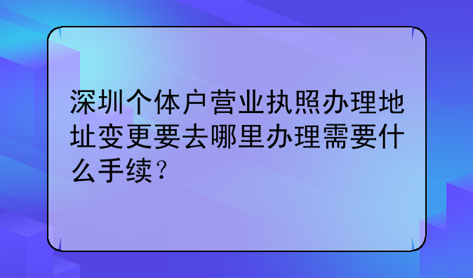 深圳個體戶營業(yè)執(zhí)照辦理地址變更要去哪里辦理需要什么手續(xù)？