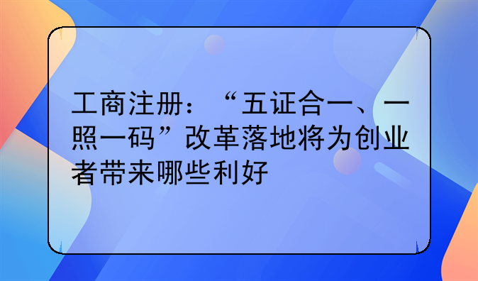 工商注冊：“五證合一、一照一碼”改革落地將為創(chuàng)業(yè)者帶來哪些利好