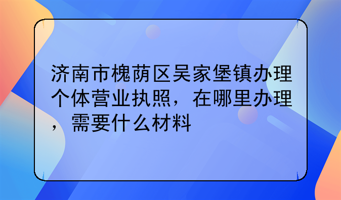 濟南市槐蔭區(qū)吳家堡鎮(zhèn)辦理個體營業(yè)執(zhí)照，在哪里辦理，需要什么材料