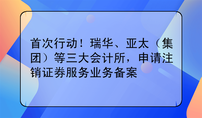 首次行動(dòng)！瑞華、亞太（集團(tuán)）等三大會(huì)計(jì)所，申請(qǐng)注銷(xiāo)證券服務(wù)業(yè)務(wù)備案