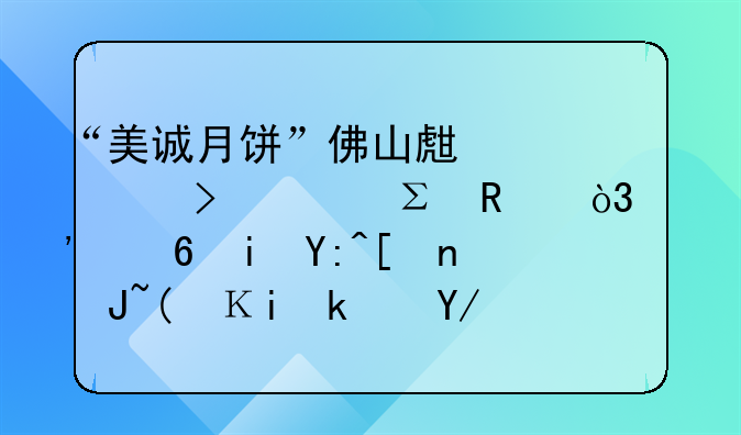 “美誠月餅”佛山生產(chǎn)公司已注銷，涉小楊哥帶貨“香港傳統(tǒng)品牌”產(chǎn)