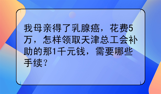 我母親得了乳腺癌，花費(fèi)5萬(wàn)，怎樣領(lǐng)取天津總工會(huì)補(bǔ)助的那1千元錢，需