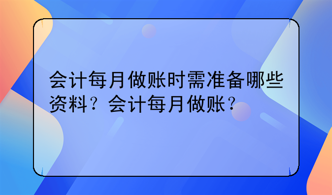 會(huì)計(jì)每月做賬時(shí)需準(zhǔn)備哪些資料？會(huì)計(jì)每月做賬？