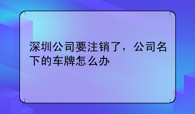 深圳公司要注銷了，公司名下的車牌怎么辦
