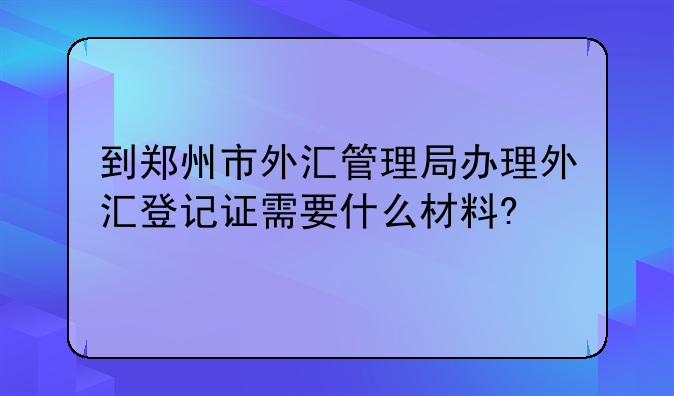 到鄭州市外匯管理局辦理外匯登記證需要什么材料?